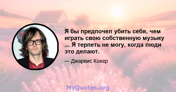 Я бы предпочел убить себя, чем играть свою собственную музыку ... Я терпеть не могу, когда люди это делают.