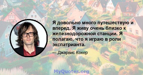 Я довольно много путешествую и вперед. Я живу очень близко к железнодорожной станции. Я полагаю, что я играю в роли экспатрианта.