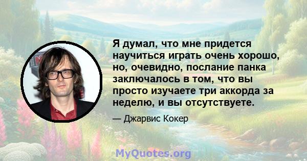 Я думал, что мне придется научиться играть очень хорошо, но, очевидно, послание панка заключалось в том, что вы просто изучаете три аккорда за неделю, и вы отсутствуете.