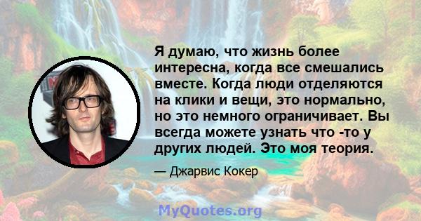 Я думаю, что жизнь более интересна, когда все смешались вместе. Когда люди отделяются на клики и вещи, это нормально, но это немного ограничивает. Вы всегда можете узнать что -то у других людей. Это моя теория.