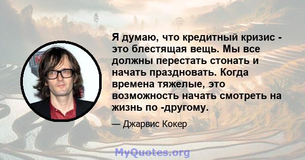 Я думаю, что кредитный кризис - это блестящая вещь. Мы все должны перестать стонать и начать праздновать. Когда времена тяжелые, это возможность начать смотреть на жизнь по -другому.