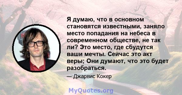 Я думаю, что в основном становятся известными, заняло место попадания на небеса в современном обществе, не так ли? Это место, где сбудутся ваши мечты. Сейчас это акт веры; Они думают, что это будет разобраться.