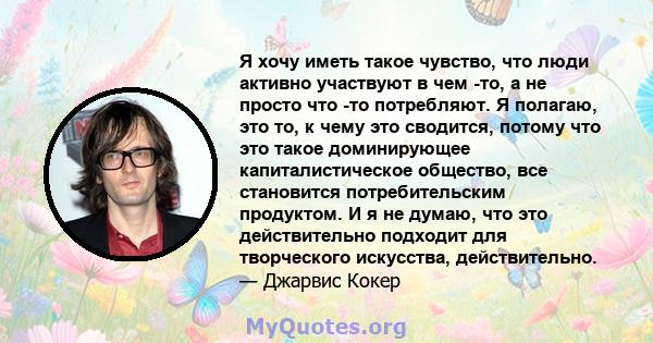 Я хочу иметь такое чувство, что люди активно участвуют в чем -то, а не просто что -то потребляют. Я полагаю, это то, к чему это сводится, потому что это такое доминирующее капиталистическое общество, все становится