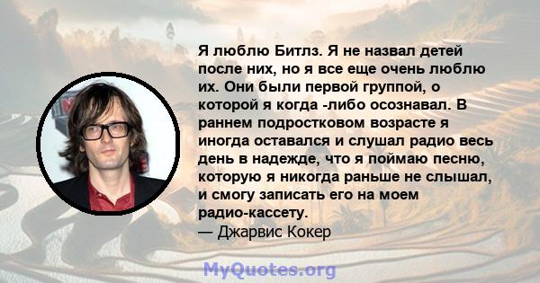 Я люблю Битлз. Я не назвал детей после них, но я все еще очень люблю их. Они были первой группой, о которой я когда -либо осознавал. В раннем подростковом возрасте я иногда оставался и слушал радио весь день в надежде,