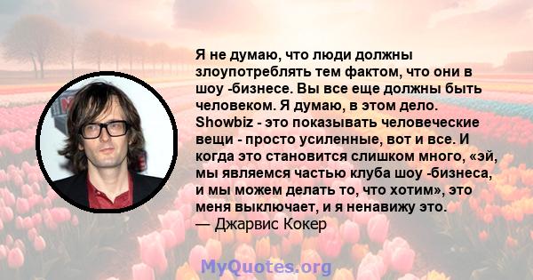 Я не думаю, что люди должны злоупотреблять тем фактом, что они в шоу -бизнесе. Вы все еще должны быть человеком. Я думаю, в этом дело. Showbiz - это показывать человеческие вещи - просто усиленные, вот и все. И когда