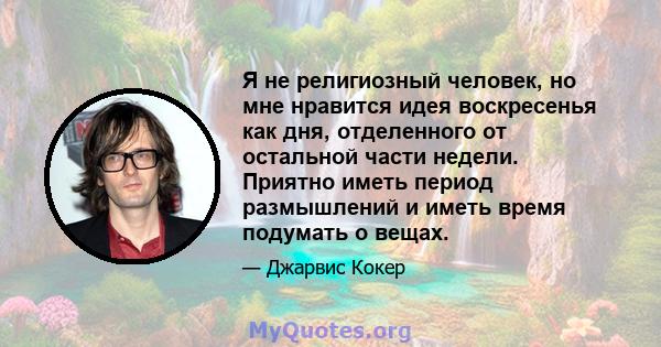 Я не религиозный человек, но мне нравится идея воскресенья как дня, отделенного от остальной части недели. Приятно иметь период размышлений и иметь время подумать о вещах.