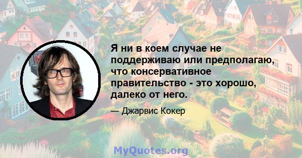 Я ни в коем случае не поддерживаю или предполагаю, что консервативное правительство - это хорошо, далеко от него.