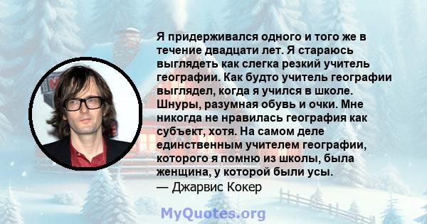 Я придерживался одного и того же в течение двадцати лет. Я стараюсь выглядеть как слегка резкий учитель географии. Как будто учитель географии выглядел, когда я учился в школе. Шнуры, разумная обувь и очки. Мне никогда