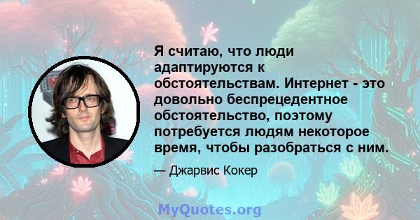 Я считаю, что люди адаптируются к обстоятельствам. Интернет - это довольно беспрецедентное обстоятельство, поэтому потребуется людям некоторое время, чтобы разобраться с ним.