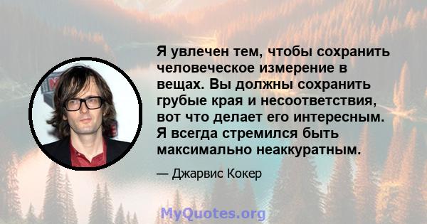 Я увлечен тем, чтобы сохранить человеческое измерение в вещах. Вы должны сохранить грубые края и несоответствия, вот что делает его интересным. Я всегда стремился быть максимально неаккуратным.