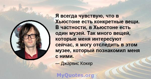 Я всегда чувствую, что в Хьюстоне есть конкретные вещи. В частности, в Хьюстоне есть один музей. Так много вещей, которые меня интересуют сейчас, я могу отследить в этом музее, который познакомил меня с ними.