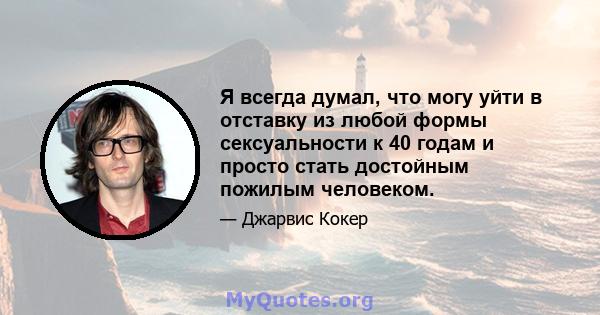 Я всегда думал, что могу уйти в отставку из любой формы сексуальности к 40 годам и просто стать достойным пожилым человеком.