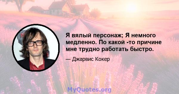 Я вялый персонаж; Я немного медленно. По какой -то причине мне трудно работать быстро.