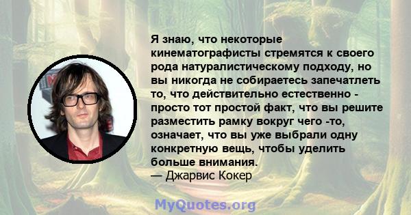 Я знаю, что некоторые кинематографисты стремятся к своего рода натуралистическому подходу, но вы никогда не собираетесь запечатлеть то, что действительно естественно - просто тот простой факт, что вы решите разместить