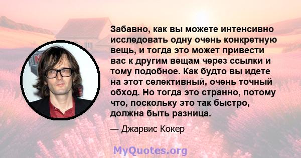 Забавно, как вы можете интенсивно исследовать одну очень конкретную вещь, и тогда это может привести вас к другим вещам через ссылки и тому подобное. Как будто вы идете на этот селективный, очень точный обход. Но тогда