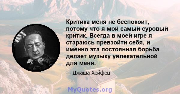 Критика меня не беспокоит, потому что я мой самый суровый критик. Всегда в моей игре я стараюсь превзойти себя, и именно эта постоянная борьба делает музыку увлекательной для меня.