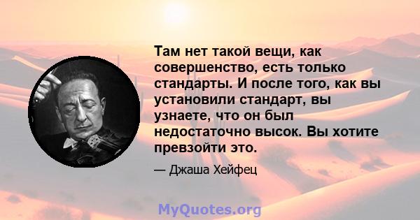 Там нет такой вещи, как совершенство, есть только стандарты. И после того, как вы установили стандарт, вы узнаете, что он был недостаточно высок. Вы хотите превзойти это.