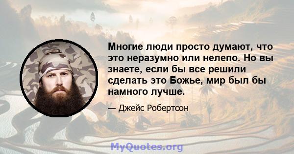 Многие люди просто думают, что это неразумно или нелепо. Но вы знаете, если бы все решили сделать это Божье, мир был бы намного лучше.