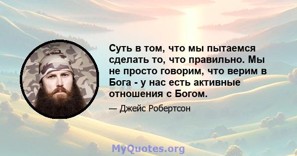 Суть в том, что мы пытаемся сделать то, что правильно. Мы не просто говорим, что верим в Бога - у нас есть активные отношения с Богом.