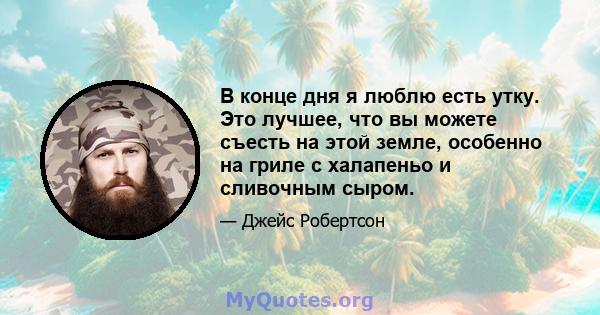 В конце дня я люблю есть утку. Это лучшее, что вы можете съесть на этой земле, особенно на гриле с халапеньо и сливочным сыром.