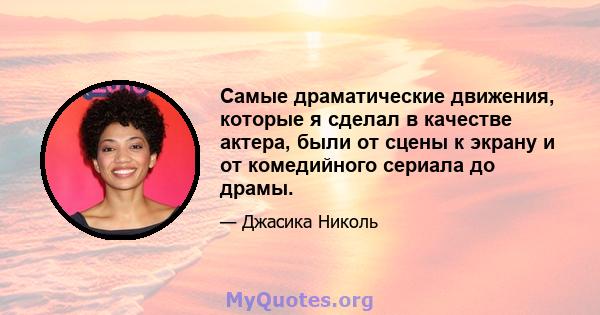 Самые драматические движения, которые я сделал в качестве актера, были от сцены к экрану и от комедийного сериала до драмы.