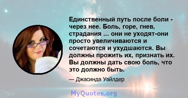 Единственный путь после боли - через нее. Боль, горе, гнев, страдания ... они не уходят-они просто увеличиваются и сочетаются и ухудшаются. Вы должны прожить их, признать их. Вы должны дать свою боль, что это должно