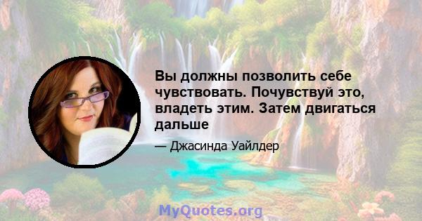 Вы должны позволить себе чувствовать. Почувствуй это, владеть этим. Затем двигаться дальше