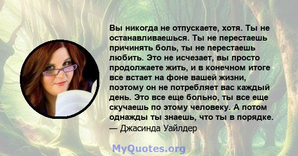 Вы никогда не отпускаете, хотя. Ты не останавливаешься. Ты не перестаешь причинять боль, ты не перестаешь любить. Это не исчезает, вы просто продолжаете жить, и в конечном итоге все встает на фоне вашей жизни, поэтому