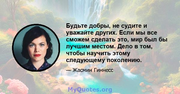 Будьте добры, не судите и уважайте других. Если мы все сможем сделать это, мир был бы лучшим местом. Дело в том, чтобы научить этому следующему поколению.