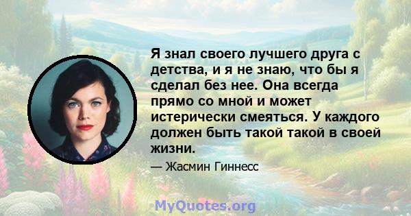 Я знал своего лучшего друга с детства, и я не знаю, что бы я сделал без нее. Она всегда прямо со мной и может истерически смеяться. У каждого должен быть такой такой в ​​своей жизни.