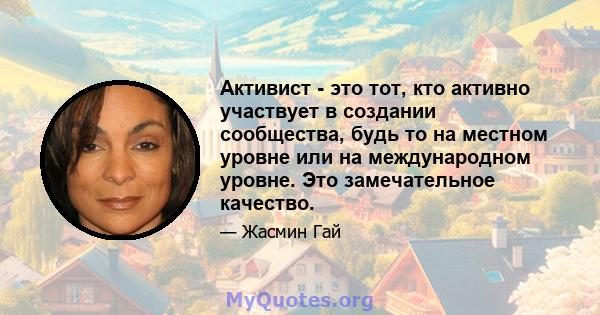 Активист - это тот, кто активно участвует в создании сообщества, будь то на местном уровне или на международном уровне. Это замечательное качество.