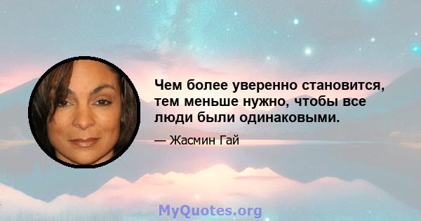 Чем более уверенно становится, тем меньше нужно, чтобы все люди были одинаковыми.