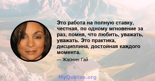 Это работа на полную ставку, честная, по одному мгновение за раз, помня, что любить, уважать, уважать. Это практика, дисциплина, достойная каждого момента.