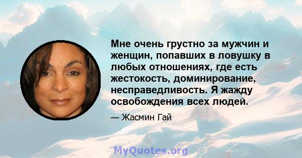 Мне очень грустно за мужчин и женщин, попавших в ловушку в любых отношениях, где есть жестокость, доминирование, несправедливость. Я жажду освобождения всех людей.