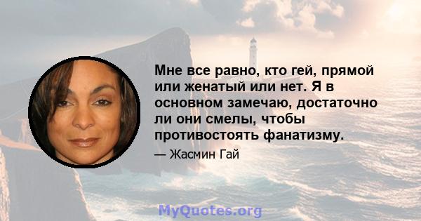 Мне все равно, кто гей, прямой или женатый или нет. Я в основном замечаю, достаточно ли они смелы, чтобы противостоять фанатизму.