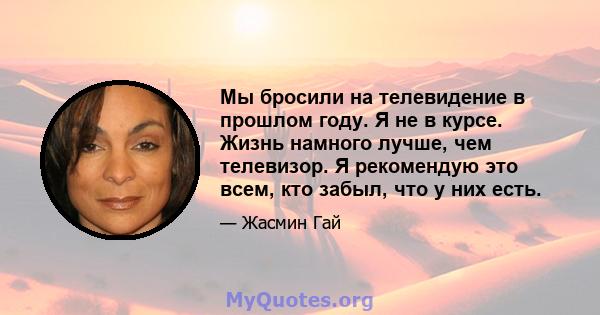 Мы бросили на телевидение в прошлом году. Я не в курсе. Жизнь намного лучше, чем телевизор. Я рекомендую это всем, кто забыл, что у них есть.