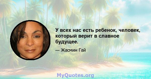 У всех нас есть ребенок, человек, который верит в славное будущее.