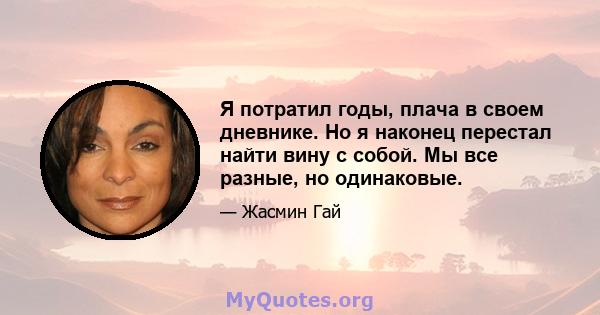 Я потратил годы, плача в своем дневнике. Но я наконец перестал найти вину с собой. Мы все разные, но одинаковые.