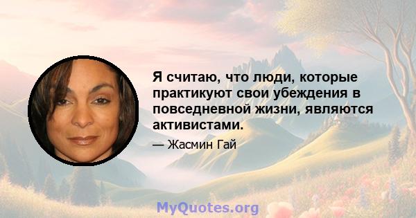 Я считаю, что люди, которые практикуют свои убеждения в повседневной жизни, являются активистами.