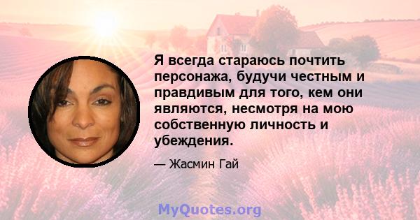 Я всегда стараюсь почтить персонажа, будучи честным и правдивым для того, кем они являются, несмотря на мою собственную личность и убеждения.