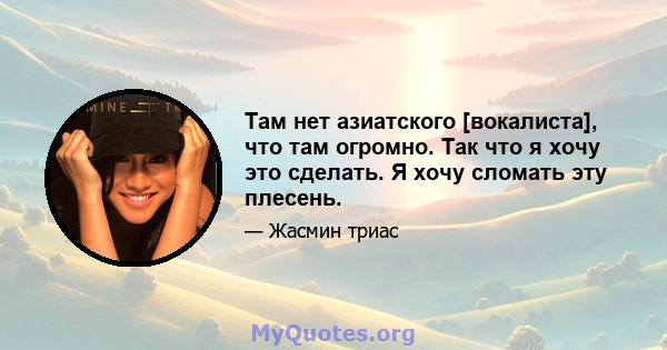 Там нет азиатского [вокалиста], что там огромно. Так что я хочу это сделать. Я хочу сломать эту плесень.