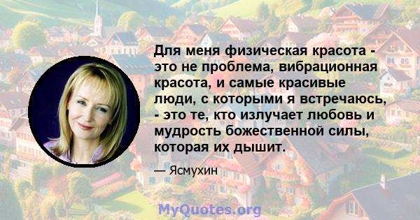 Для меня физическая красота - это не проблема, вибрационная красота, и самые красивые люди, с которыми я встречаюсь, - это те, кто излучает любовь и мудрость божественной силы, которая их дышит.