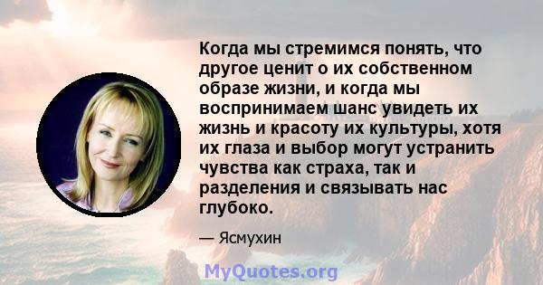 Когда мы стремимся понять, что другое ценит о их собственном образе жизни, и когда мы воспринимаем шанс увидеть их жизнь и красоту их культуры, хотя их глаза и выбор могут устранить чувства как страха, так и разделения