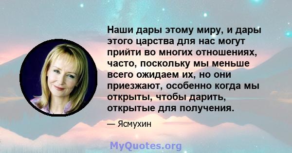 Наши дары этому миру, и дары этого царства для нас могут прийти во многих отношениях, часто, поскольку мы меньше всего ожидаем их, но они приезжают, особенно когда мы открыты, чтобы дарить, открытые для получения.