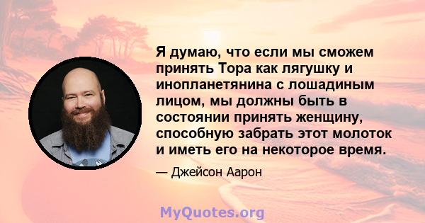 Я думаю, что если мы сможем принять Тора как лягушку и инопланетянина с лошадиным лицом, мы должны быть в состоянии принять женщину, способную забрать этот молоток и иметь его на некоторое время.