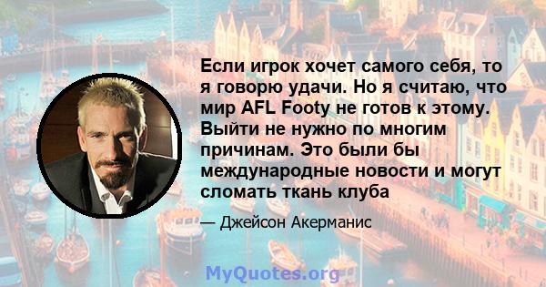 Если игрок хочет самого себя, то я говорю удачи. Но я считаю, что мир AFL Footy не готов к этому. Выйти не нужно по многим причинам. Это были бы международные новости и могут сломать ткань клуба