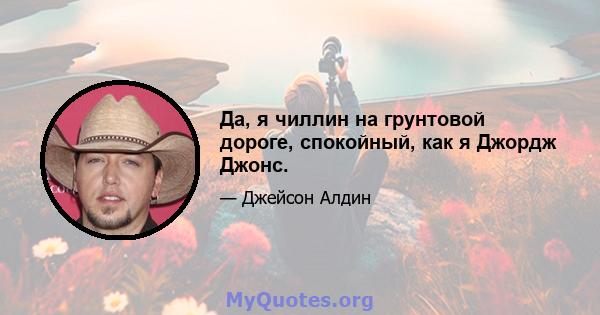 Да, я чиллин на грунтовой дороге, спокойный, как я Джордж Джонс.