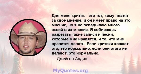 Для меня критик - это тот, кому платят за свое мнение, и он имеет право на это мнение, но я не вкладываю много акций в их мнение. Я собираюсь разрезать такие записи и песни, которые мне нравятся, и то, что мне нравится