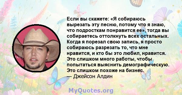 Если вы скажете: «Я собираюсь вырезать эту песню, потому что я знаю, что подросткам понравится ее», тогда вы собираетесь оттолкнуть всех остальных. Когда я порезал свою запись, я просто собираюсь разрезать то, что мне