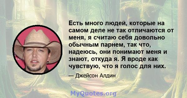 Есть много людей, которые на самом деле не так отличаются от меня, я считаю себя довольно обычным парнем, так что, надеюсь, они понимают меня и знают, откуда я. Я вроде как чувствую, что я голос для них.